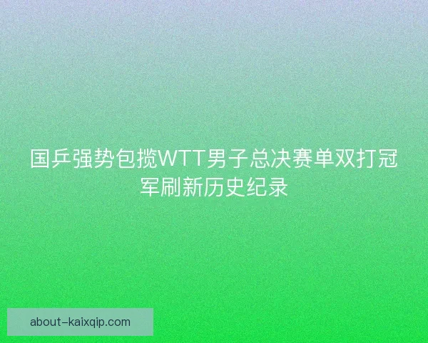 国乒强势包揽WTT男子总决赛单双打冠军刷新历史纪录