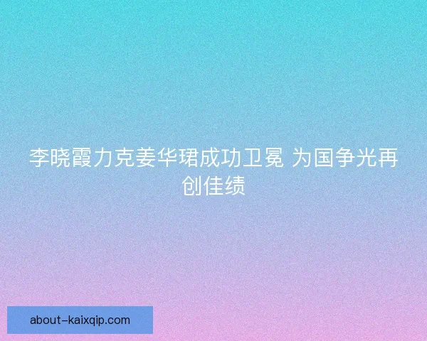 李晓霞力克姜华珺成功卫冕 为国争光再创佳绩